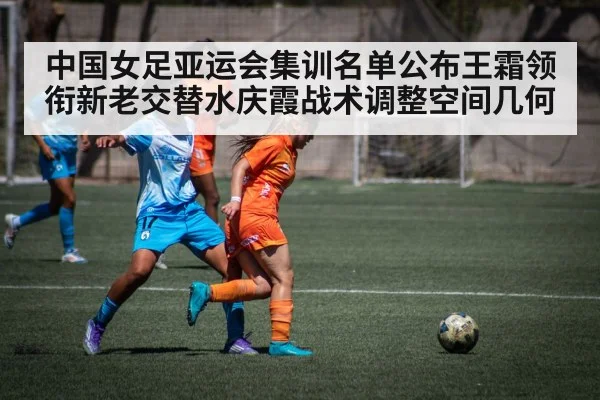 中国女足亚运会集训名单公布王霜领衔新老交替水庆霞战术调整空间几何
